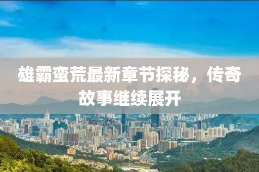 雄霸蛮荒最新章节探秘，传奇故事继续展开