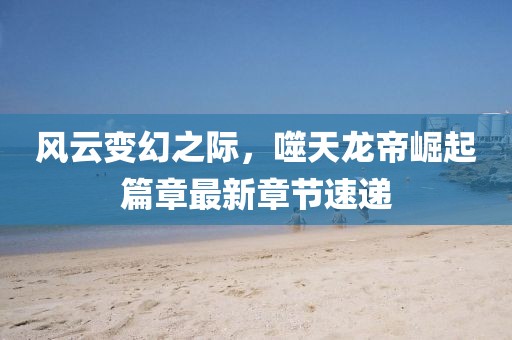 风云变幻之际，噬天龙帝崛起篇章最新章节速递