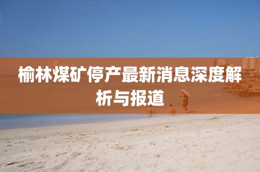 榆林煤矿停产最新消息深度解析与报道