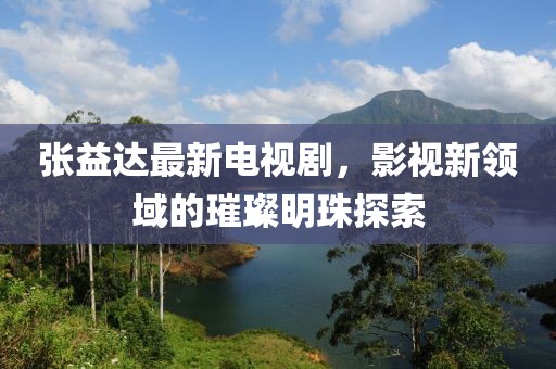 张益达最新电视剧，影视新领域的璀璨明珠探索