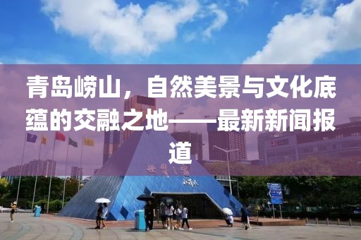 青岛崂山，自然美景与文化底蕴的交融之地——最新新闻报道