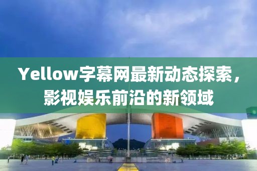Yellow字幕网最新动态探索，影视娱乐前沿的新领域