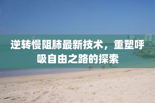 逆转慢阻肺最新技术，重塑呼吸自由之路的探索
