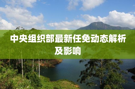 中央组织部最新任免动态解析及影响