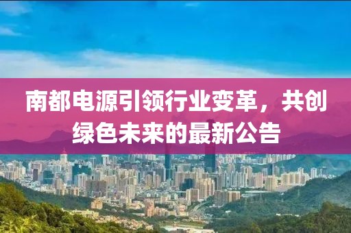 南都电源引领行业变革，共创绿色未来的最新公告