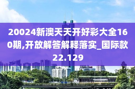 20024新澳天天开好彩大全160期,开放解答解释落实_国际款22.129