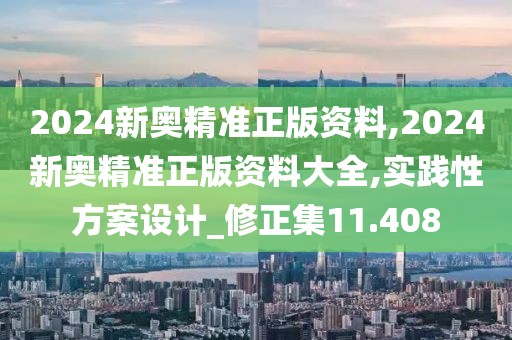 2024新奥精准正版资料,2024新奥精准正版资料大全,实践性方案设计_修正集11.408