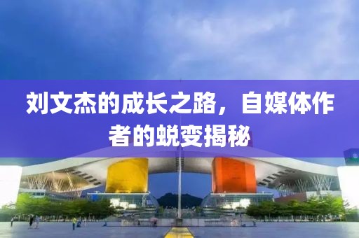 刘文杰的成长之路，自媒体作者的蜕变揭秘