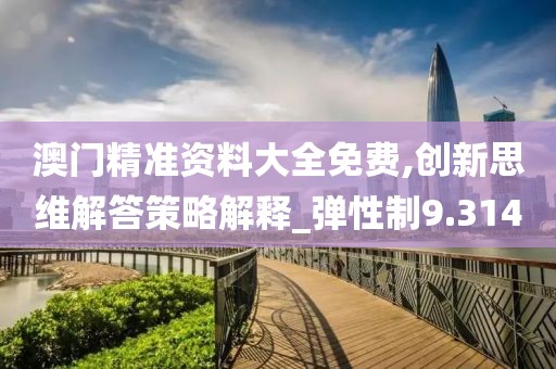 澳门精准资料大全免费,创新思维解答策略解释_弹性制9.314