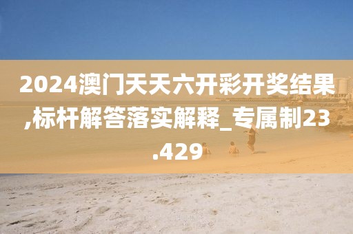 2024澳门天天六开彩开奖结果,标杆解答落实解释_专属制23.429