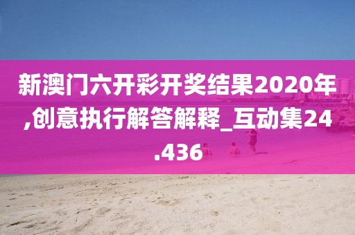 新澳门六开彩开奖结果2020年,创意执行解答解释_互动集24.436