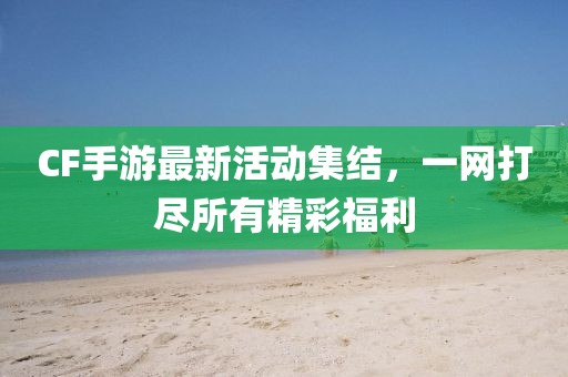 CF手游最新活动集结，一网打尽所有精彩福利