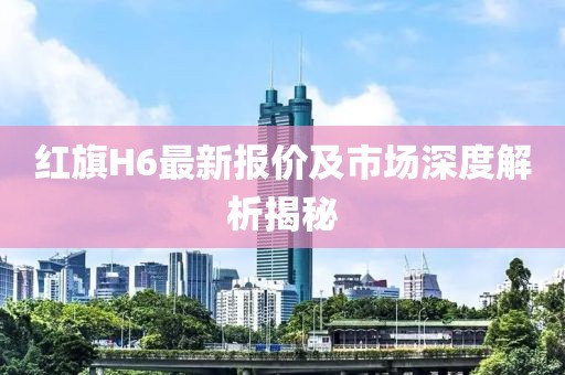 红旗H6最新报价及市场深度解析揭秘