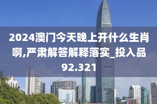 2024澳门今天晚上开什么生肖啊,严肃解答解释落实_投入品92.321