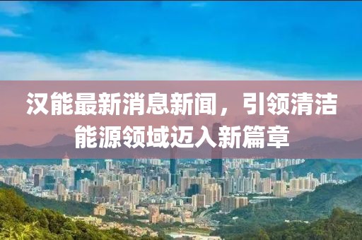 汉能最新消息新闻，引领清洁能源领域迈入新篇章