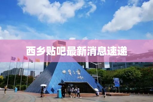 西乡贴吧最新消息速递
