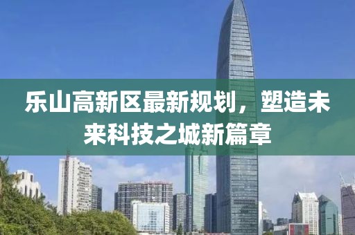 乐山高新区最新规划，塑造未来科技之城新篇章