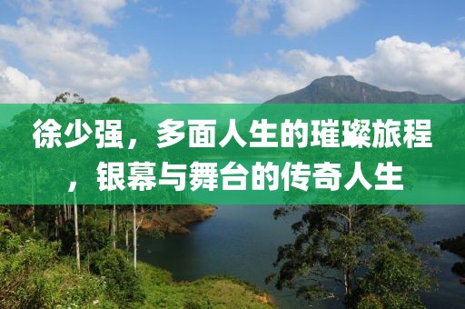 徐少强，多面人生的璀璨旅程，银幕与舞台的传奇人生