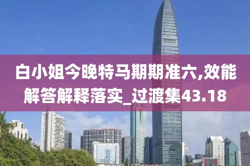 白小姐今晚特马期期准六,效能解答解释落实_过渡集43.18