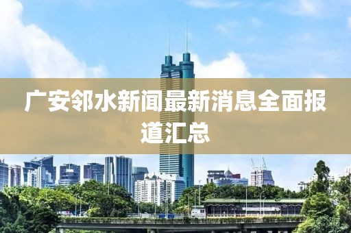 广安邻水新闻最新消息全面报道汇总
