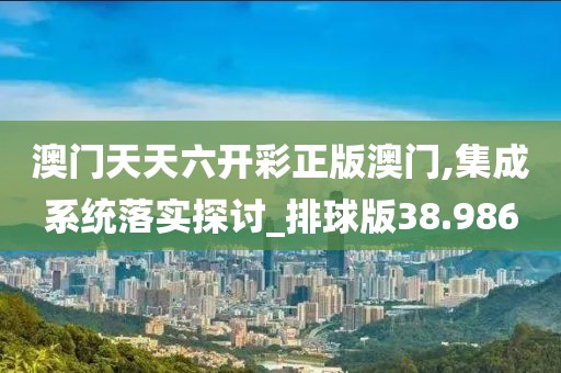 澳门天天六开彩正版澳门,集成系统落实探讨_排球版38.986