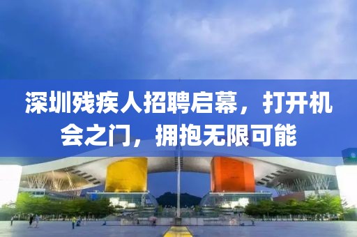 深圳残疾人招聘启幕，打开机会之门，拥抱无限可能