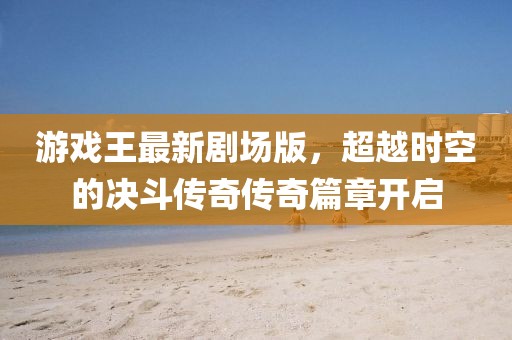 游戏王最新剧场版，超越时空的决斗传奇传奇篇章开启