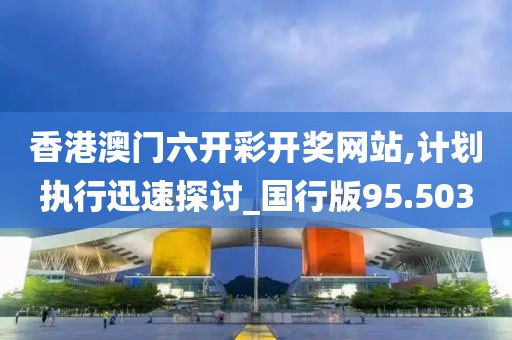 香港澳门六开彩开奖网站,计划执行迅速探讨_国行版95.503