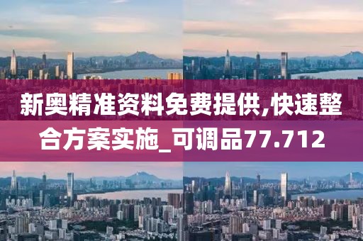 新奥精准资料免费提供,快速整合方案实施_可调品77.712