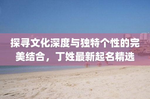 探寻文化深度与独特个性的完美结合，丁姓最新起名精选