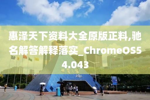 惠泽天下资料大全原版正料,驰名解答解释落实_ChromeOS54.043