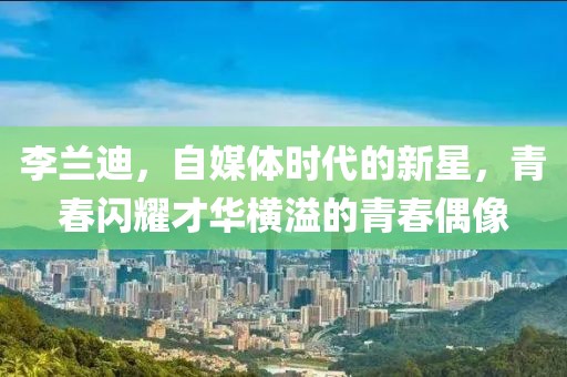 李兰迪，自媒体时代的新星，青春闪耀才华横溢的青春偶像
