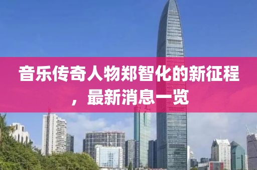 音乐传奇人物郑智化的新征程，最新消息一览