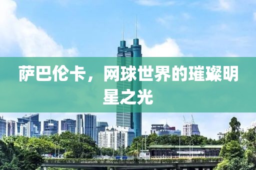 萨巴伦卡，网球世界的璀璨明星之光