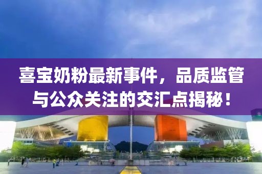 喜宝奶粉最新事件，品质监管与公众关注的交汇点揭秘！