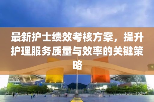 最新护士绩效考核方案，提升护理服务质量与效率的关键策略