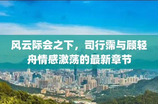 风云际会之下，司行霈与顾轻舟情感激荡的最新章节