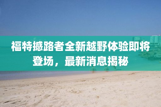 福特撼路者全新越野体验即将登场，最新消息揭秘
