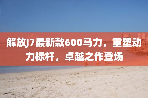解放J7最新款600马力，重塑动力标杆，卓越之作登场