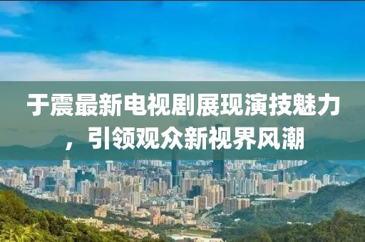 于震最新电视剧展现演技魅力，引领观众新视界风潮