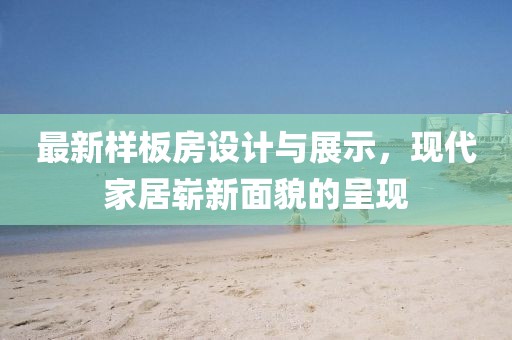 最新样板房设计与展示，现代家居崭新面貌的呈现