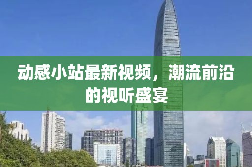 动感小站最新视频，潮流前沿的视听盛宴