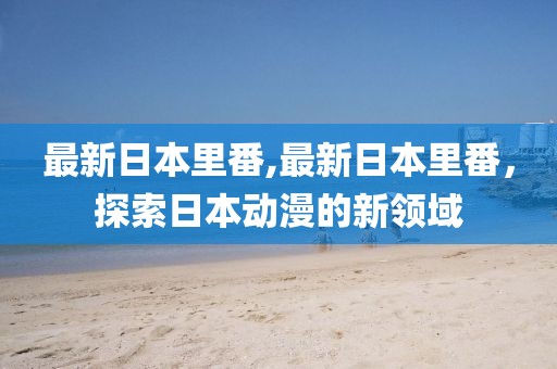 最新日本里番,最新日本里番，探索日本动漫的新领域