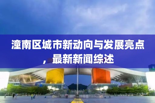 潼南区城市新动向与发展亮点，最新新闻综述