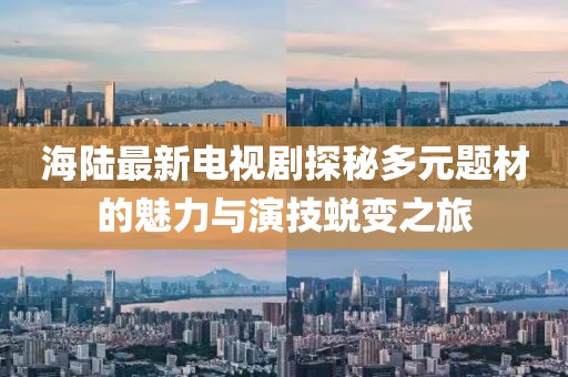 海陆最新电视剧探秘多元题材的魅力与演技蜕变之旅