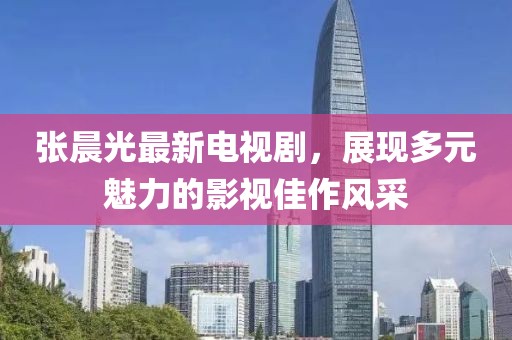 张晨光最新电视剧，展现多元魅力的影视佳作风采