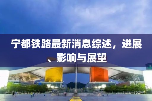 宁都铁路最新消息综述，进展、影响与展望