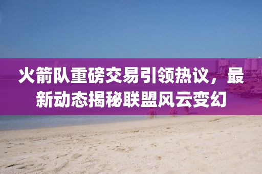 火箭队重磅交易引领热议，最新动态揭秘联盟风云变幻
