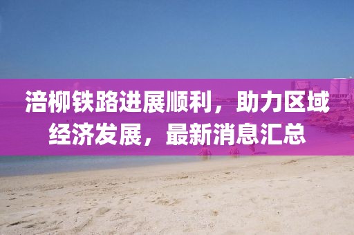 涪柳铁路进展顺利，助力区域经济发展，最新消息汇总