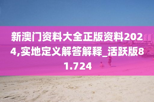 新澳门资料大全正版资料2024,实地定义解答解释_活跃版81.724